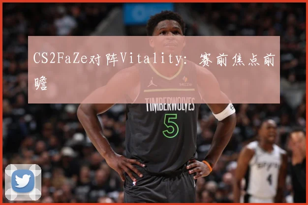 CS2FaZe对阵Vitality：赛前焦点前瞻