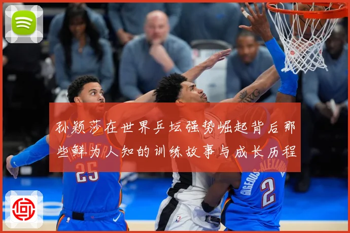 孙颖莎在世界乒坛强势崛起背后那些鲜为人知的训练故事与成长历程赛场解读