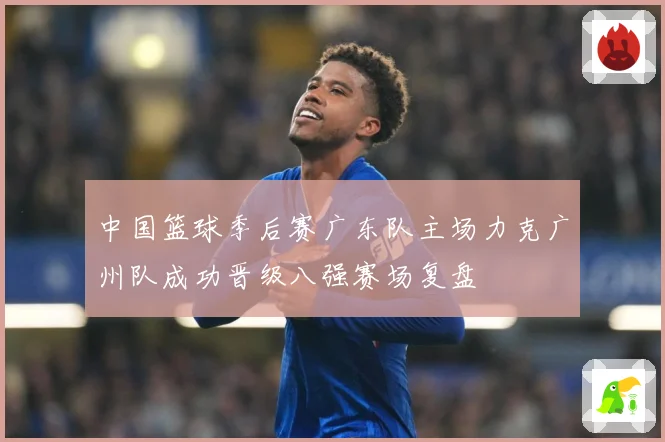 中国篮球季后赛广东队主场力克广州队成功晋级八强赛场复盘