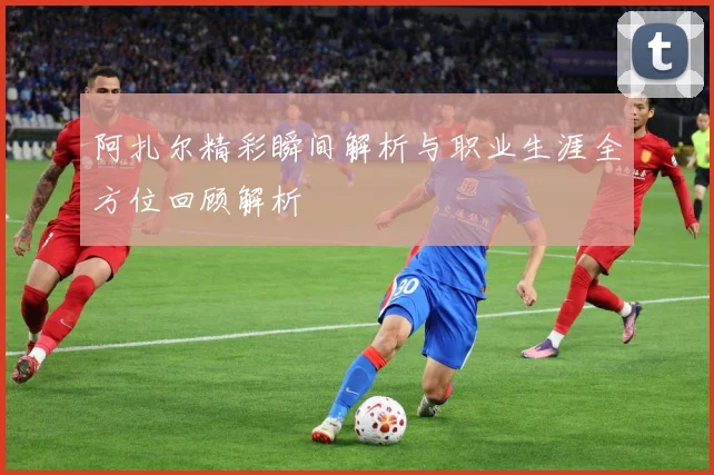 阿扎尔精彩瞬间解析与职业生涯全方位回顾解析