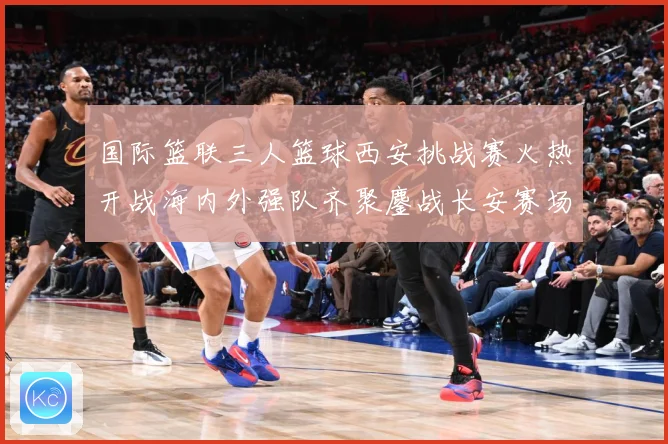 国际篮联三人篮球西安挑战赛火热开战海内外强队齐聚鏖战长安赛场复盘