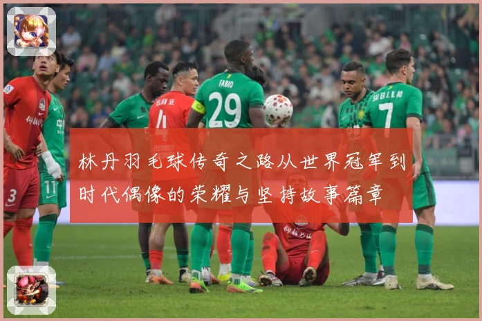 林丹羽毛球传奇之路从世界冠军到时代偶像的荣耀与坚持故事篇章
