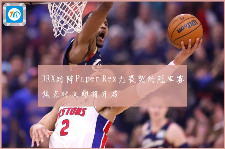 DRX对阵Paper Rex无畏契约冠军赛焦点对决即将开启