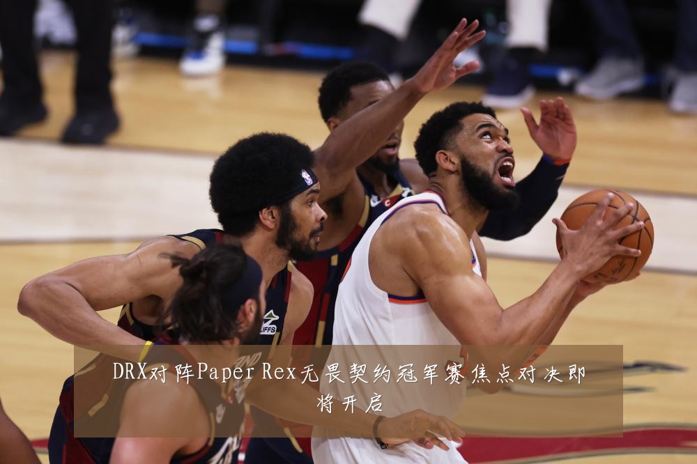 DRX对阵Paper Rex无畏契约冠军赛焦点对决即将开启